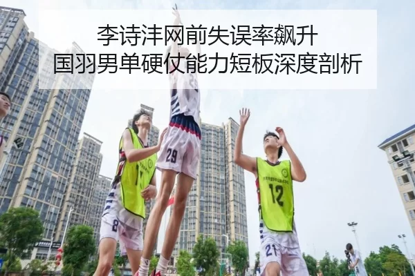 李诗沣网前失误率飙升 国羽男单硬仗能力短板深度剖析