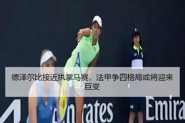 德泽尔比接近执掌马赛,法甲争四格局或将迎来巨变